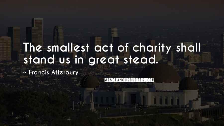 Francis Atterbury Quotes: The smallest act of charity shall stand us in great stead.