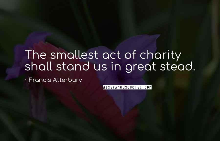Francis Atterbury Quotes: The smallest act of charity shall stand us in great stead.