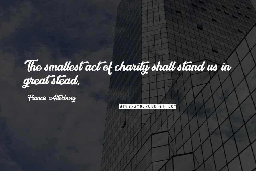 Francis Atterbury Quotes: The smallest act of charity shall stand us in great stead.