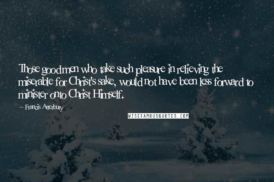 Francis Atterbury Quotes: Those good men who take such pleasure in relieving the miserable for Christ's sake, would not have been less forward to minister onto Christ Himself.