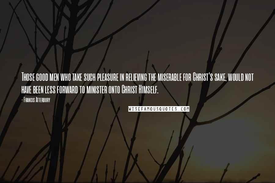 Francis Atterbury Quotes: Those good men who take such pleasure in relieving the miserable for Christ's sake, would not have been less forward to minister onto Christ Himself.