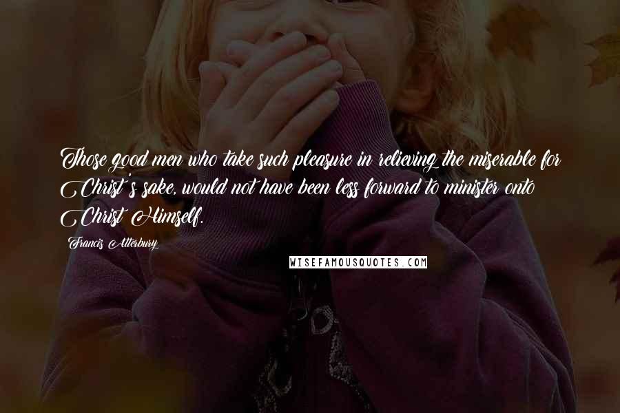 Francis Atterbury Quotes: Those good men who take such pleasure in relieving the miserable for Christ's sake, would not have been less forward to minister onto Christ Himself.