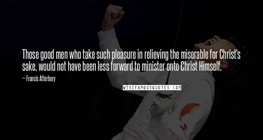 Francis Atterbury Quotes: Those good men who take such pleasure in relieving the miserable for Christ's sake, would not have been less forward to minister onto Christ Himself.