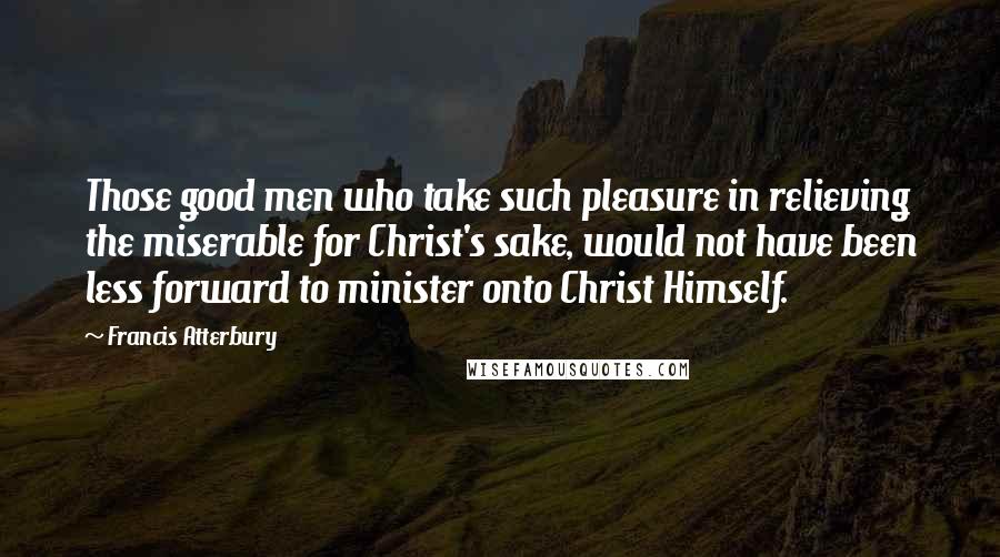 Francis Atterbury Quotes: Those good men who take such pleasure in relieving the miserable for Christ's sake, would not have been less forward to minister onto Christ Himself.