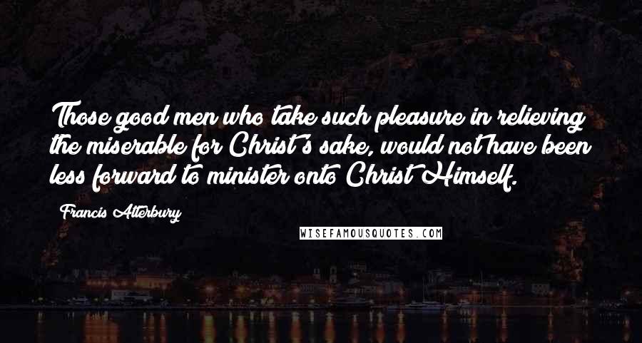 Francis Atterbury Quotes: Those good men who take such pleasure in relieving the miserable for Christ's sake, would not have been less forward to minister onto Christ Himself.