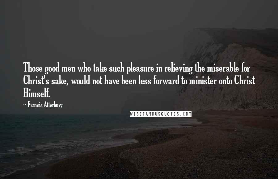 Francis Atterbury Quotes: Those good men who take such pleasure in relieving the miserable for Christ's sake, would not have been less forward to minister onto Christ Himself.