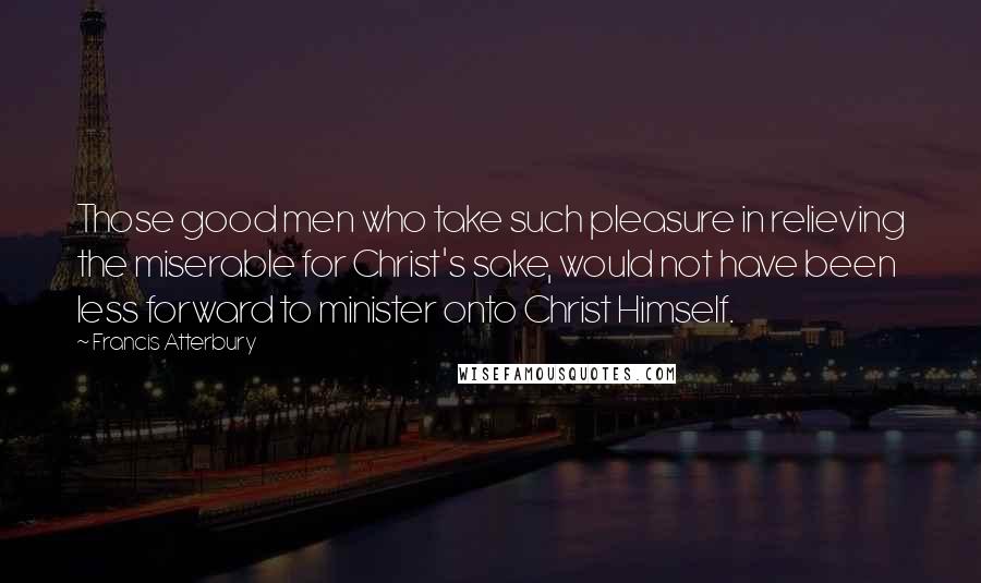 Francis Atterbury Quotes: Those good men who take such pleasure in relieving the miserable for Christ's sake, would not have been less forward to minister onto Christ Himself.