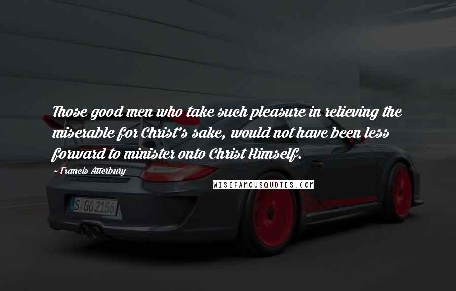 Francis Atterbury Quotes: Those good men who take such pleasure in relieving the miserable for Christ's sake, would not have been less forward to minister onto Christ Himself.