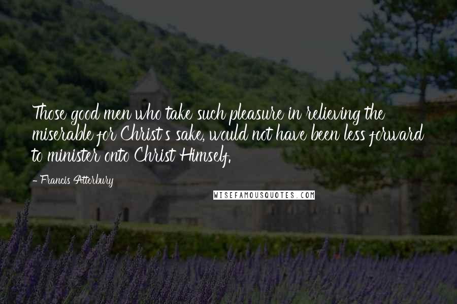 Francis Atterbury Quotes: Those good men who take such pleasure in relieving the miserable for Christ's sake, would not have been less forward to minister onto Christ Himself.