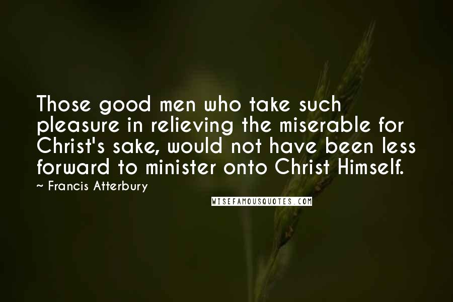 Francis Atterbury Quotes: Those good men who take such pleasure in relieving the miserable for Christ's sake, would not have been less forward to minister onto Christ Himself.