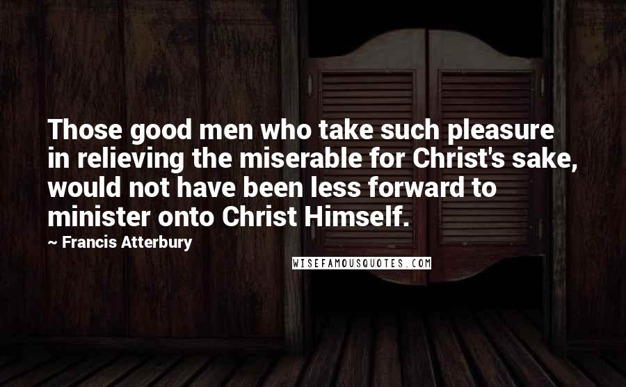 Francis Atterbury Quotes: Those good men who take such pleasure in relieving the miserable for Christ's sake, would not have been less forward to minister onto Christ Himself.