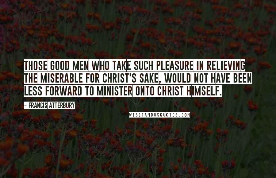 Francis Atterbury Quotes: Those good men who take such pleasure in relieving the miserable for Christ's sake, would not have been less forward to minister onto Christ Himself.