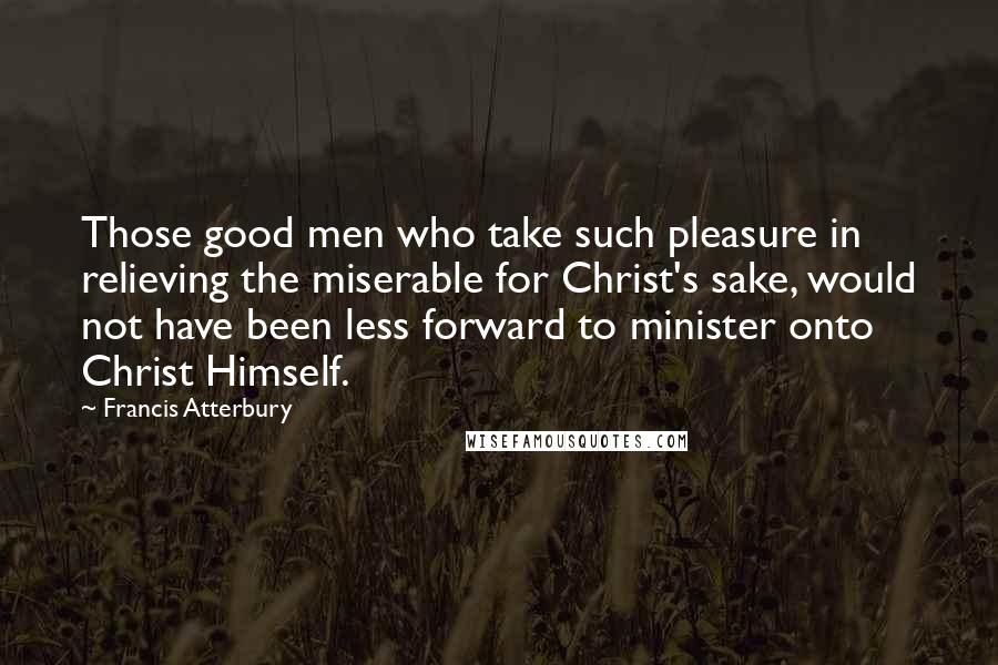 Francis Atterbury Quotes: Those good men who take such pleasure in relieving the miserable for Christ's sake, would not have been less forward to minister onto Christ Himself.