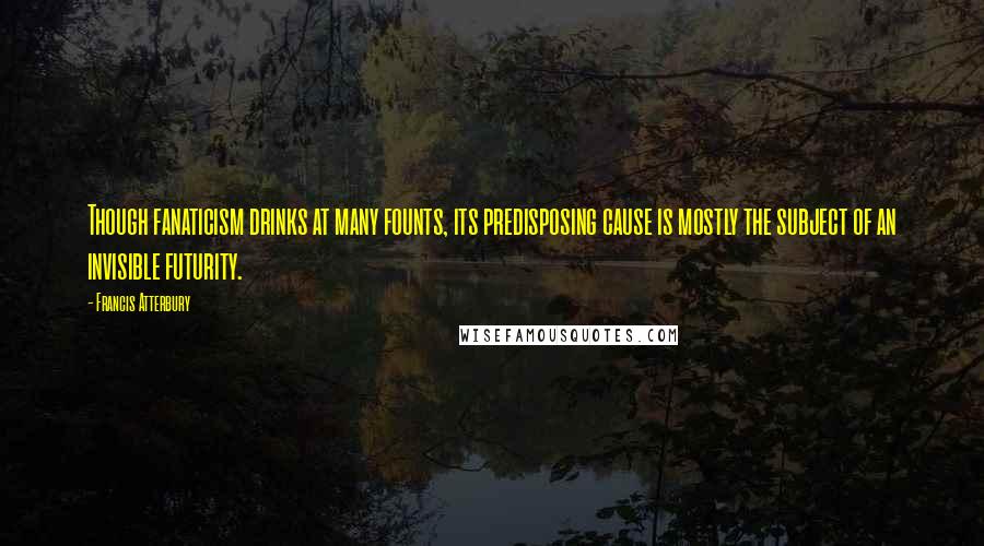 Francis Atterbury Quotes: Though fanaticism drinks at many founts, its predisposing cause is mostly the subject of an invisible futurity.
