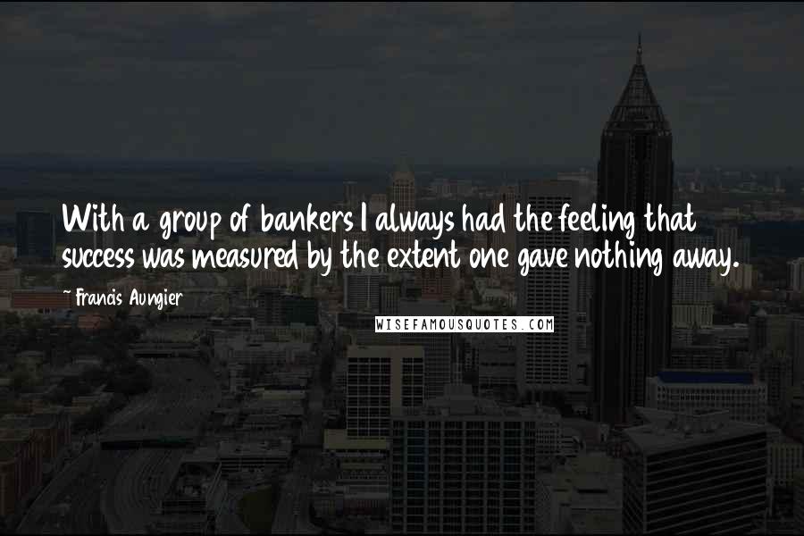 Francis Aungier Quotes: With a group of bankers I always had the feeling that success was measured by the extent one gave nothing away.