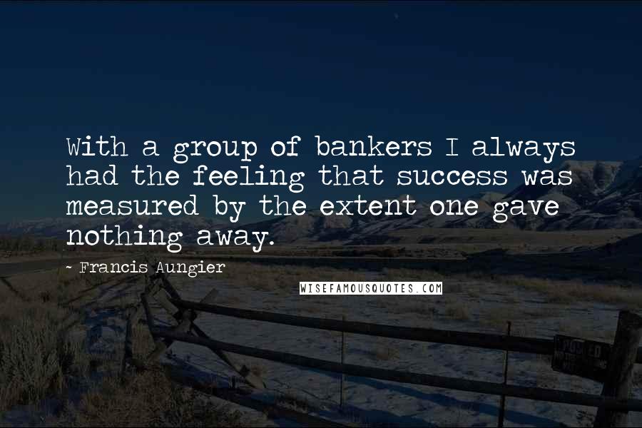 Francis Aungier Quotes: With a group of bankers I always had the feeling that success was measured by the extent one gave nothing away.