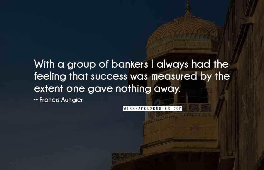 Francis Aungier Quotes: With a group of bankers I always had the feeling that success was measured by the extent one gave nothing away.