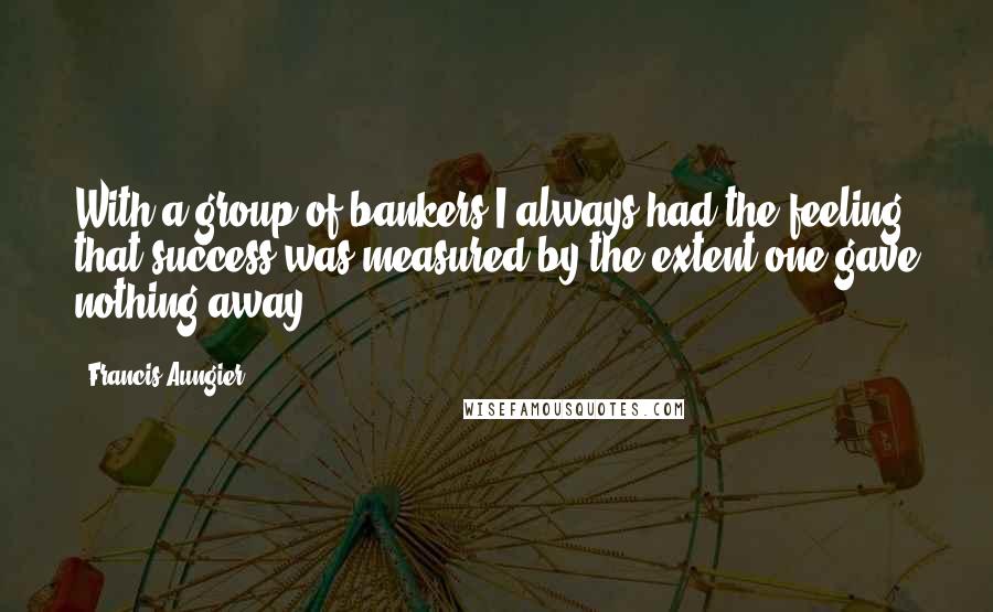 Francis Aungier Quotes: With a group of bankers I always had the feeling that success was measured by the extent one gave nothing away.