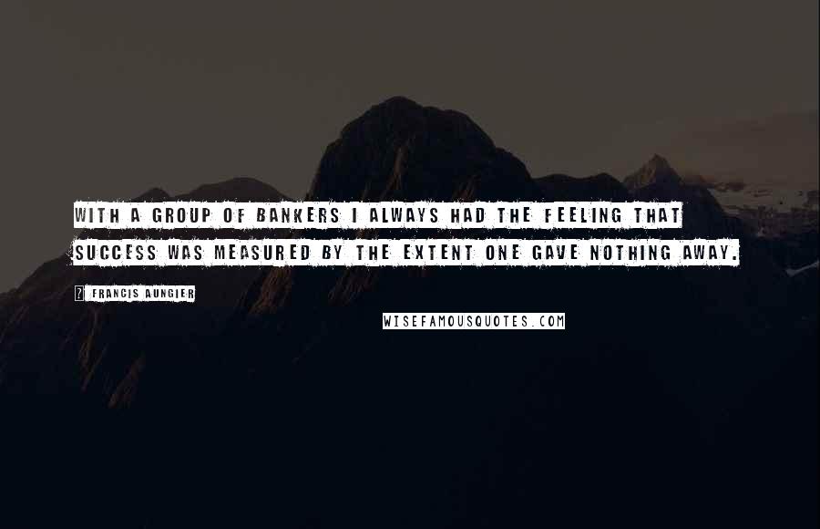 Francis Aungier Quotes: With a group of bankers I always had the feeling that success was measured by the extent one gave nothing away.
