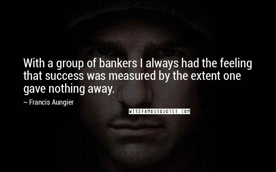 Francis Aungier Quotes: With a group of bankers I always had the feeling that success was measured by the extent one gave nothing away.