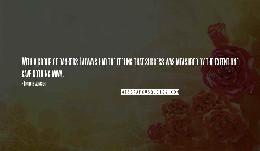 Francis Aungier Quotes: With a group of bankers I always had the feeling that success was measured by the extent one gave nothing away.