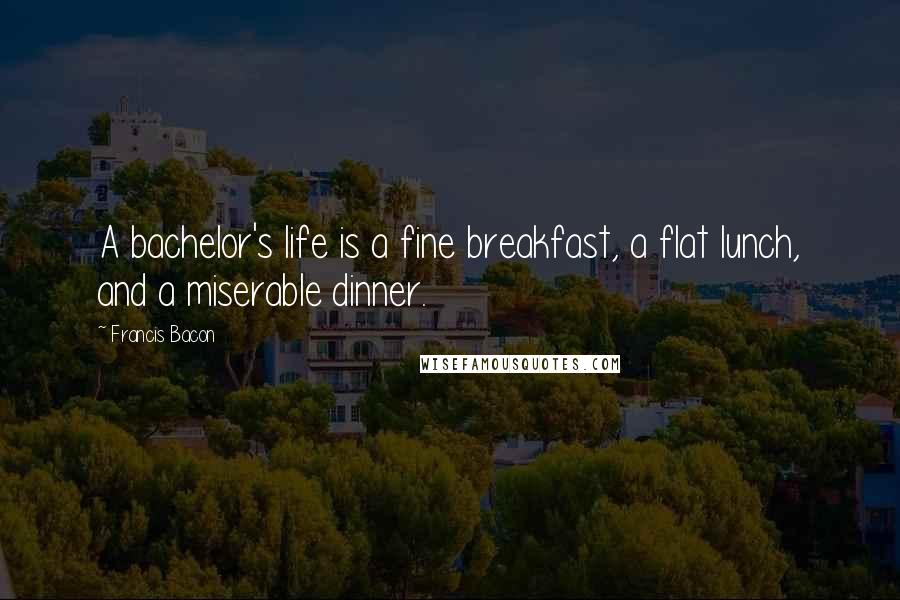 Francis Bacon Quotes: A bachelor's life is a fine breakfast, a flat lunch, and a miserable dinner.