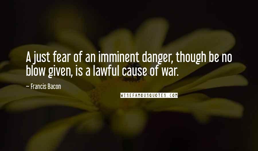 Francis Bacon Quotes: A just fear of an imminent danger, though be no blow given, is a lawful cause of war.