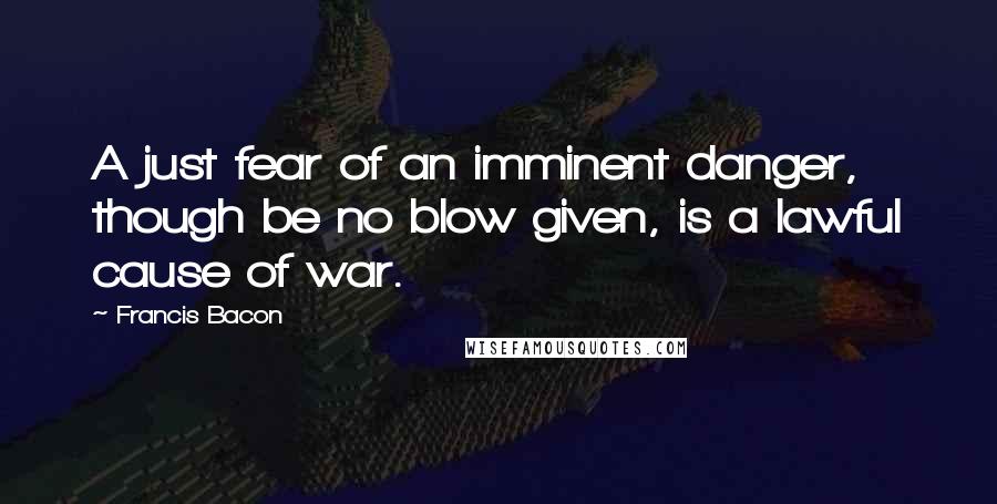 Francis Bacon Quotes: A just fear of an imminent danger, though be no blow given, is a lawful cause of war.