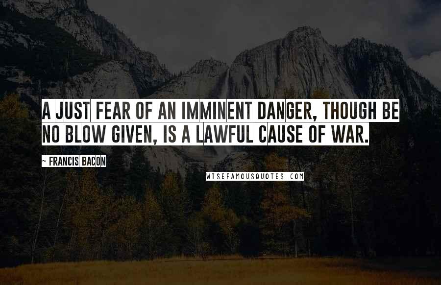 Francis Bacon Quotes: A just fear of an imminent danger, though be no blow given, is a lawful cause of war.