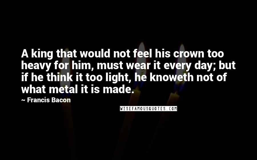 Francis Bacon Quotes: A king that would not feel his crown too heavy for him, must wear it every day; but if he think it too light, he knoweth not of what metal it is made.