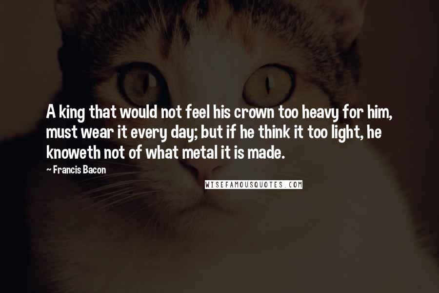 Francis Bacon Quotes: A king that would not feel his crown too heavy for him, must wear it every day; but if he think it too light, he knoweth not of what metal it is made.