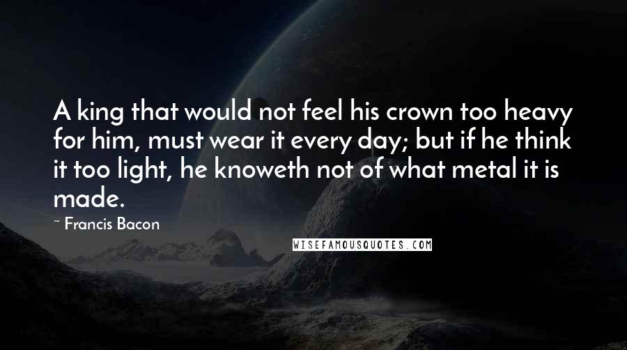 Francis Bacon Quotes: A king that would not feel his crown too heavy for him, must wear it every day; but if he think it too light, he knoweth not of what metal it is made.