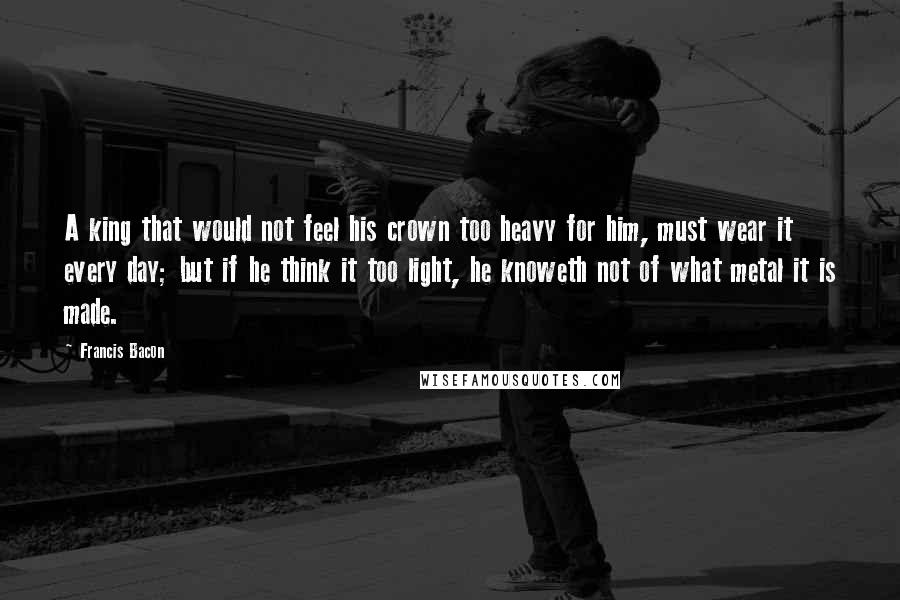 Francis Bacon Quotes: A king that would not feel his crown too heavy for him, must wear it every day; but if he think it too light, he knoweth not of what metal it is made.