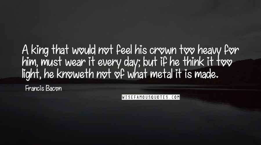 Francis Bacon Quotes: A king that would not feel his crown too heavy for him, must wear it every day; but if he think it too light, he knoweth not of what metal it is made.