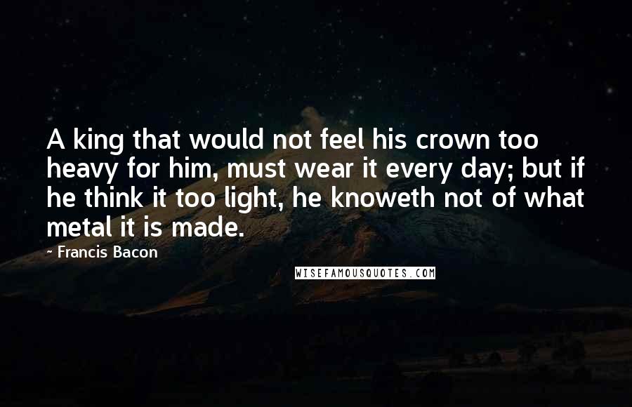 Francis Bacon Quotes: A king that would not feel his crown too heavy for him, must wear it every day; but if he think it too light, he knoweth not of what metal it is made.