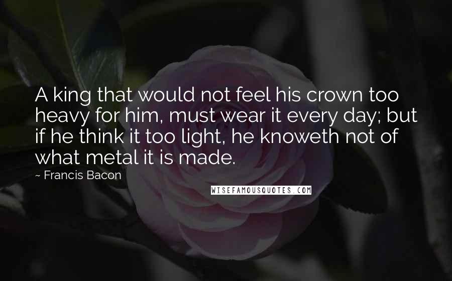 Francis Bacon Quotes: A king that would not feel his crown too heavy for him, must wear it every day; but if he think it too light, he knoweth not of what metal it is made.