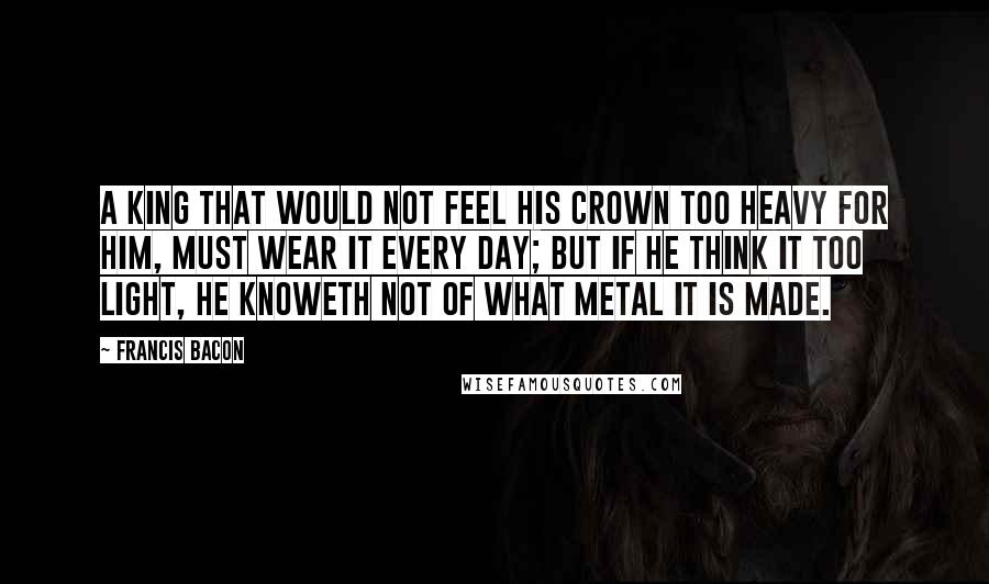 Francis Bacon Quotes: A king that would not feel his crown too heavy for him, must wear it every day; but if he think it too light, he knoweth not of what metal it is made.