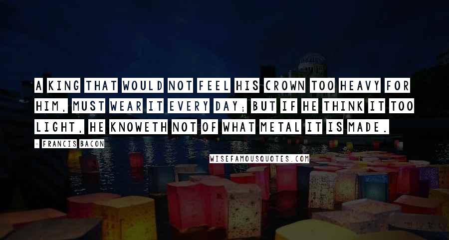 Francis Bacon Quotes: A king that would not feel his crown too heavy for him, must wear it every day; but if he think it too light, he knoweth not of what metal it is made.