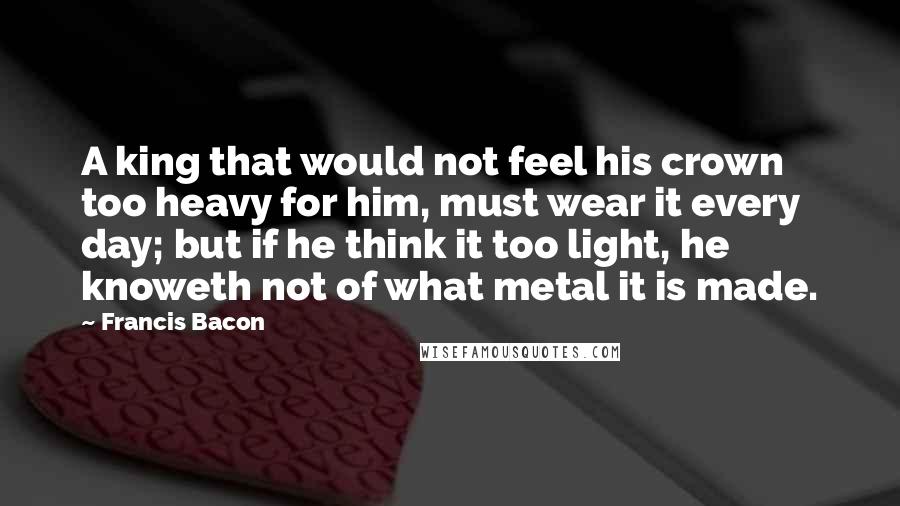 Francis Bacon Quotes: A king that would not feel his crown too heavy for him, must wear it every day; but if he think it too light, he knoweth not of what metal it is made.