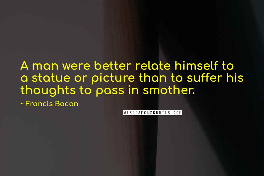 Francis Bacon Quotes: A man were better relate himself to a statue or picture than to suffer his thoughts to pass in smother.