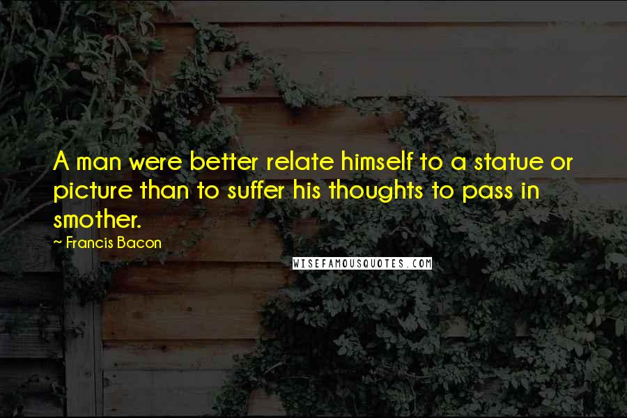 Francis Bacon Quotes: A man were better relate himself to a statue or picture than to suffer his thoughts to pass in smother.