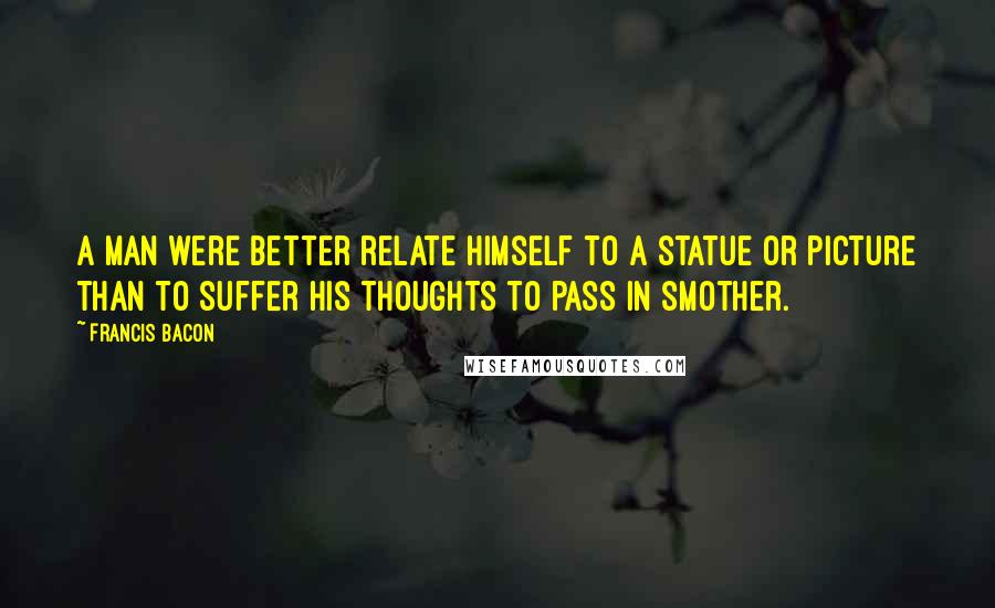 Francis Bacon Quotes: A man were better relate himself to a statue or picture than to suffer his thoughts to pass in smother.