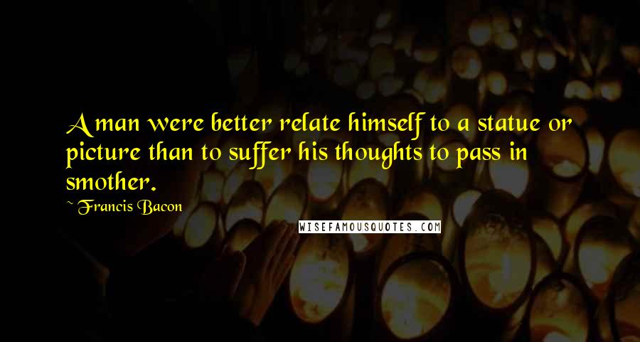 Francis Bacon Quotes: A man were better relate himself to a statue or picture than to suffer his thoughts to pass in smother.