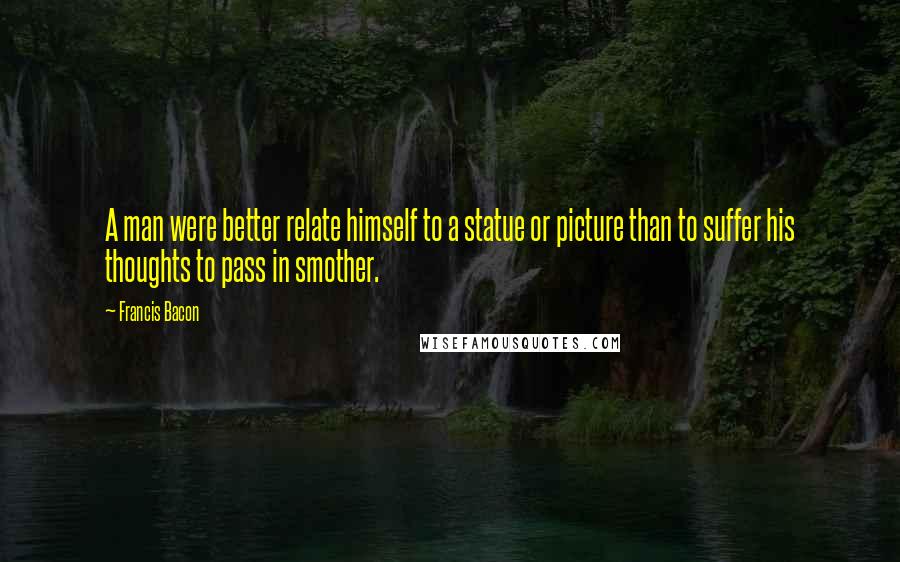 Francis Bacon Quotes: A man were better relate himself to a statue or picture than to suffer his thoughts to pass in smother.