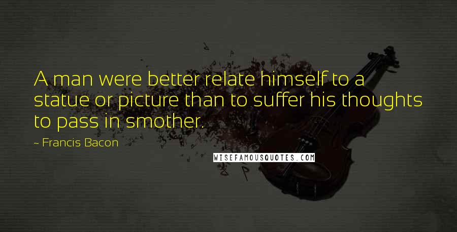 Francis Bacon Quotes: A man were better relate himself to a statue or picture than to suffer his thoughts to pass in smother.