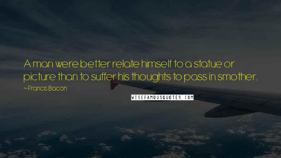 Francis Bacon Quotes: A man were better relate himself to a statue or picture than to suffer his thoughts to pass in smother.