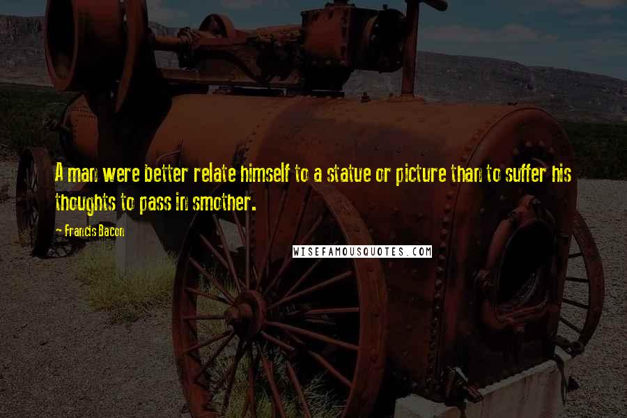 Francis Bacon Quotes: A man were better relate himself to a statue or picture than to suffer his thoughts to pass in smother.