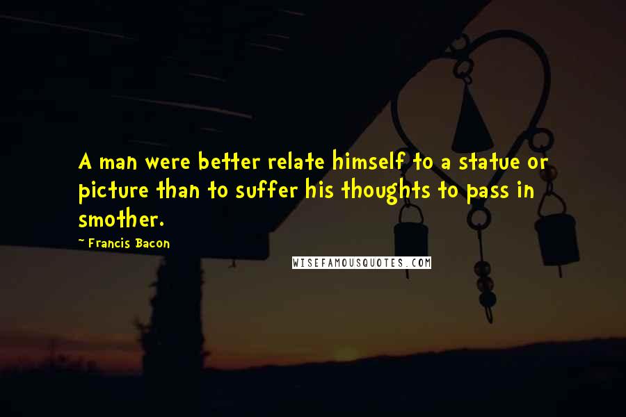 Francis Bacon Quotes: A man were better relate himself to a statue or picture than to suffer his thoughts to pass in smother.