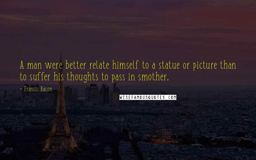 Francis Bacon Quotes: A man were better relate himself to a statue or picture than to suffer his thoughts to pass in smother.