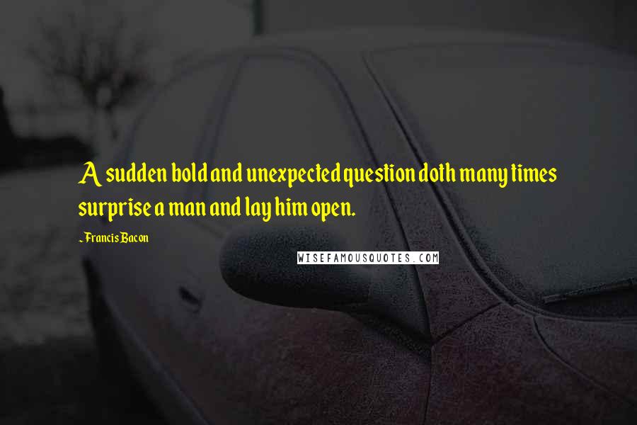 Francis Bacon Quotes: A sudden bold and unexpected question doth many times surprise a man and lay him open.
